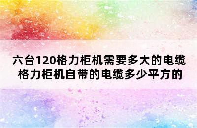 六台120格力柜机需要多大的电缆 格力柜机自带的电缆多少平方的